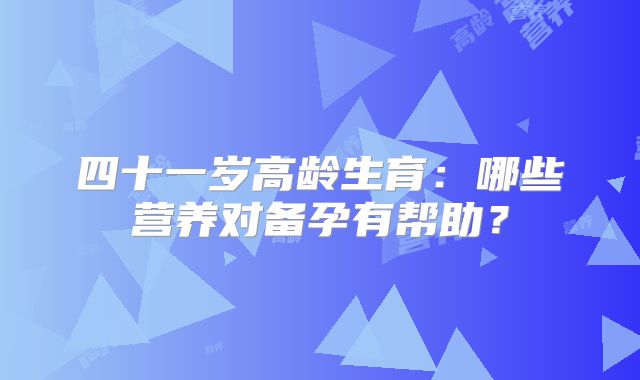 四十一岁高龄生育：哪些营养对备孕有帮助？