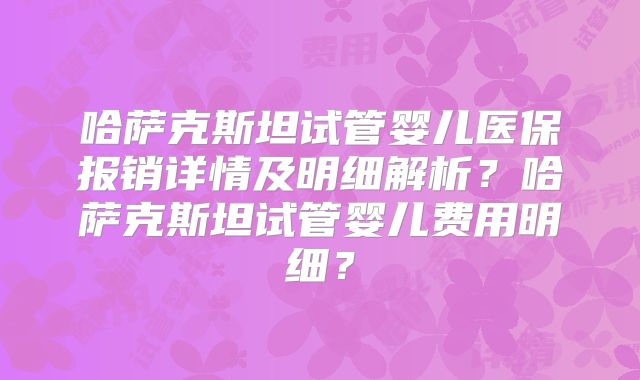 哈萨克斯坦试管婴儿医保报销详情及明细解析?哈萨克斯坦试管婴儿费用明细?
