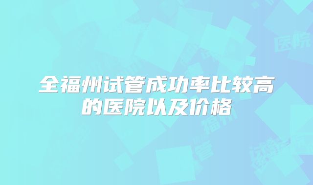 全福州试管成功率比较高的医院以及价格