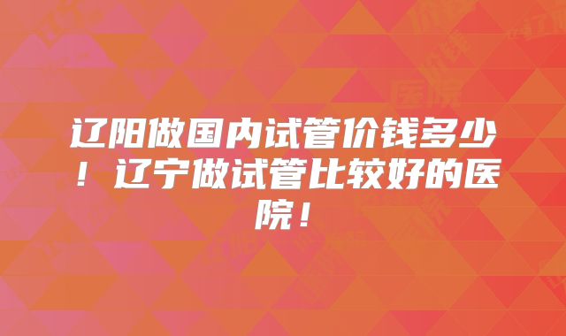 辽阳做国内试管价钱多少！辽宁做试管比较好的医院！