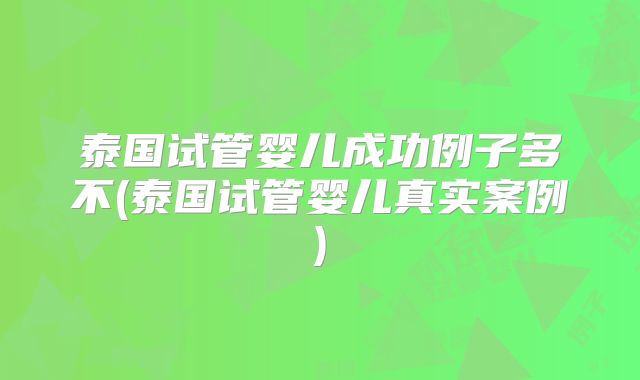 泰国试管婴儿成功例子多不(泰国试管婴儿真实案例)