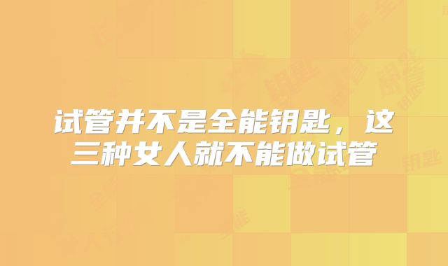 试管并不是全能钥匙，这三种女人就不能做试管