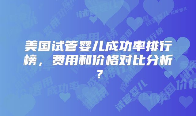 美国试管婴儿成功率排行榜,费用和价格对比分析?