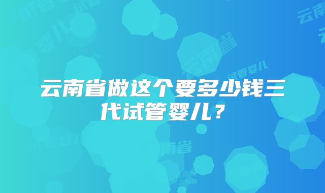 云南省做这个要多少钱三代试管婴儿？