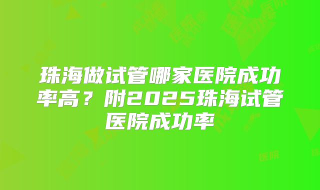 珠海做试管哪家医院成功率高?附2025珠海试管医院成功率