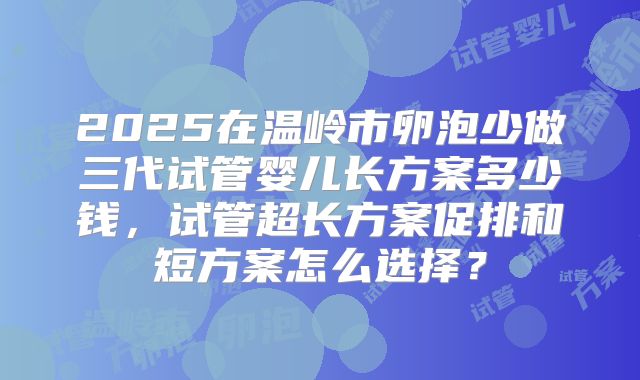 2025在温岭市卵泡少做三代试管婴儿长方案多少钱,试管超长方案促排和短方案怎么选择?