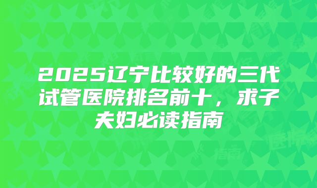 2025辽宁比较好的三代试管医院排名前十，求子夫妇必读指南