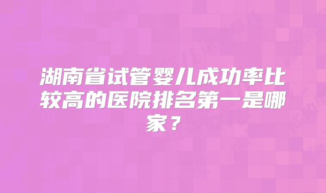 湖南省试管婴儿成功率比较高的医院排名第一是哪家?