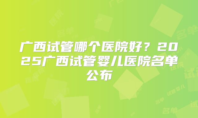 广西试管哪个医院好?2025广西试管婴儿医院名单公布