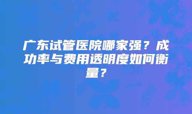 广东试管医院哪家强？成功率与费用透明度如何衡量？