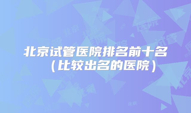 北京试管医院排名前十名（比较出名的医院）
