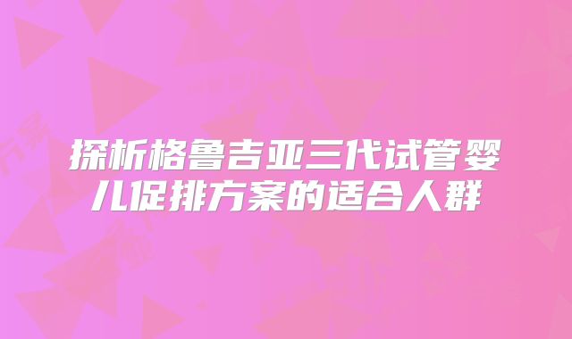 探析格鲁吉亚三代试管婴儿促排方案的适合人群