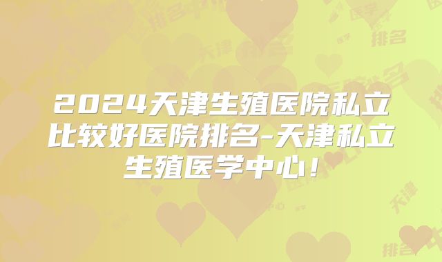 2024天津生殖医院私立比较好医院排名-天津私立生殖医学中心！
