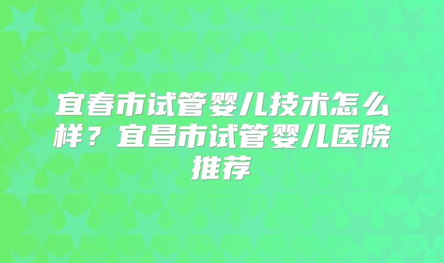 宜春市试管婴儿技术怎么样？宜昌市试管婴儿医院推荐