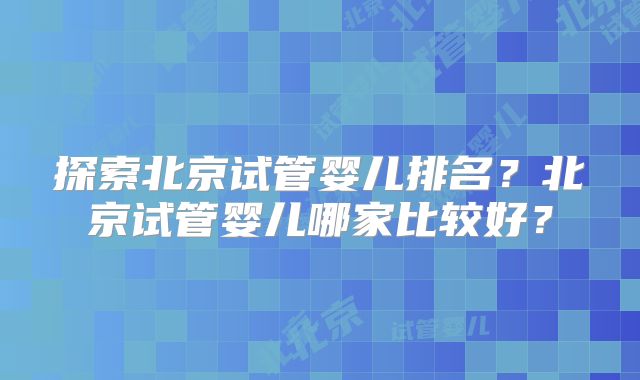 探索北京试管婴儿排名？北京试管婴儿哪家比较好？