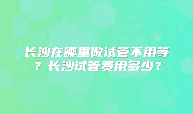 长沙在哪里做试管不用等？长沙试管费用多少？