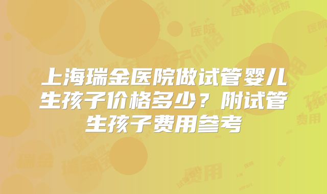上海瑞金医院做试管婴儿生孩子价格多少？附试管生孩子费用参考