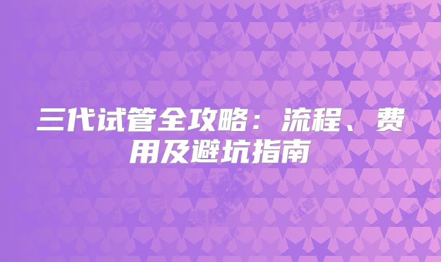 三代试管全攻略：流程、费用及避坑指南
