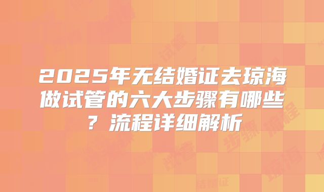 2025年无结婚证去琼海做试管的六大步骤有哪些?流程详细解析