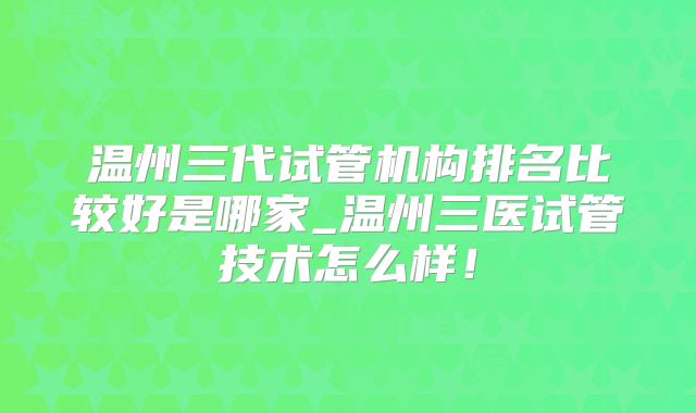 温州三代试管机构排名比较好是哪家_温州三医试管技术怎么样！