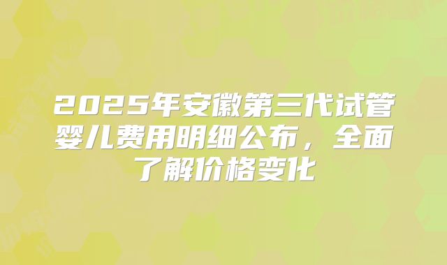 2025年安徽第三代试管婴儿费用明细公布，全面了解价格变化
