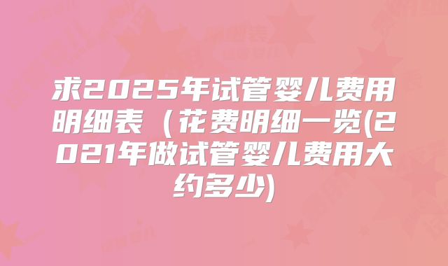 求2025年试管婴儿费用明细表(花费明细一览(2021年做试管婴儿费用大约多少)
