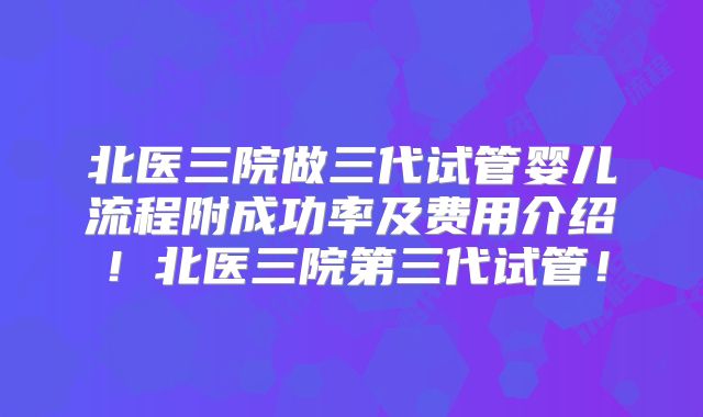 北医三院做三代试管婴儿流程附成功率及费用介绍！北医三院第三代试管！