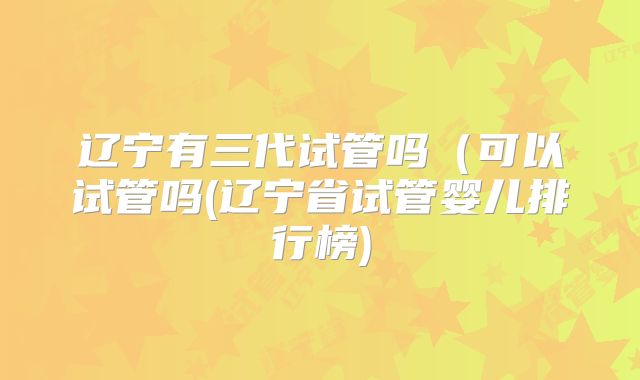 辽宁有三代试管吗(可以试管吗(辽宁省试管婴儿排行榜)