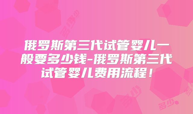 俄罗斯第三代试管婴儿一般要多少钱-俄罗斯第三代试管婴儿费用流程！