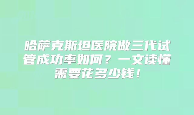 哈萨克斯坦医院做三代试管成功率如何？一文读懂需要花多少钱！