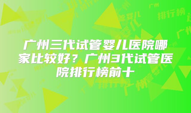 广州三代试管婴儿医院哪家比较好？广州3代试管医院排行榜前十
