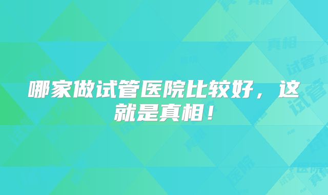 哪家做试管医院比较好,这就是真相!