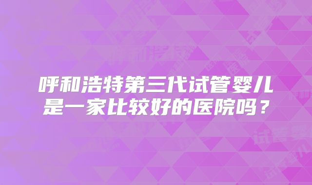呼和浩特第三代试管婴儿是一家比较好的医院吗？