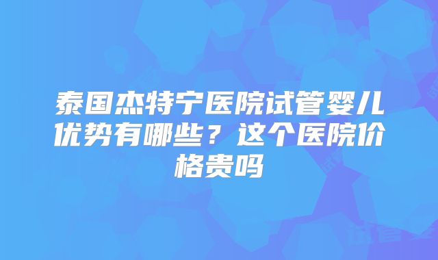 泰国杰特宁医院试管婴儿优势有哪些？这个医院价格贵吗