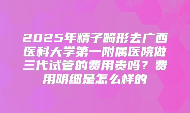 2025年精子畸形去广西医科大学第一附属医院做三代试管的费用贵吗?费用明细是怎么样的