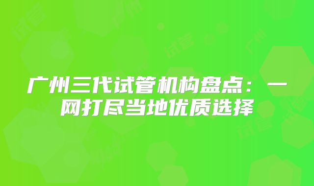 广州三代试管机构盘点：一网打尽当地优质选择