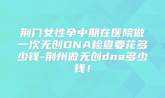 荆门女性孕中期在医院做一次无创DNA检查要花多少钱-荆州做无创dna多少钱！