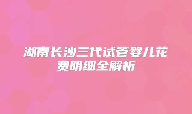 湖南长沙三代试管婴儿花费明细全解析