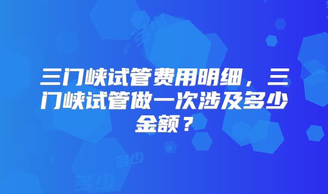 三门峡试管费用明细，三门峡试管做一次涉及多少金额？
