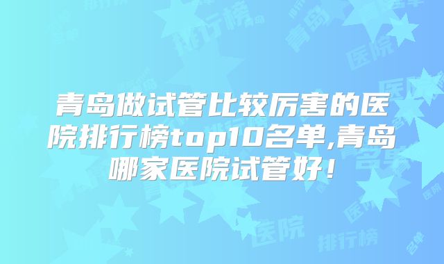 青岛做试管比较厉害的医院排行榜top10名单,青岛哪家医院试管好!