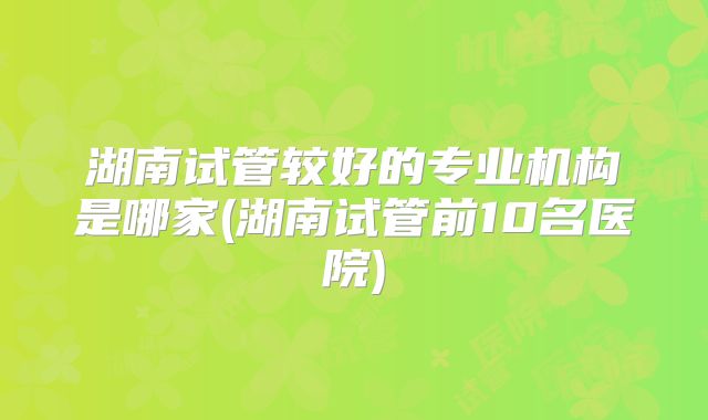 湖南试管较好的专业机构是哪家(湖南试管前10名医院)