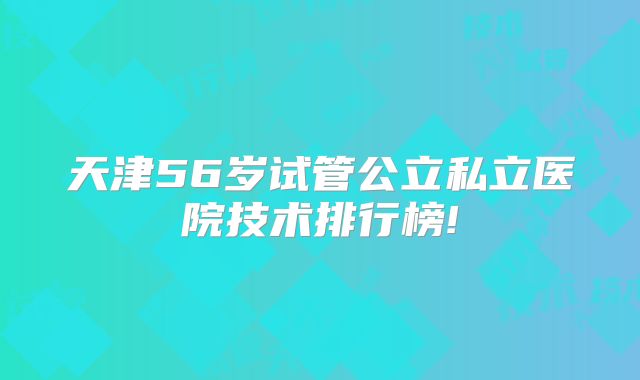 天津56岁试管公立私立医院技术排行榜!