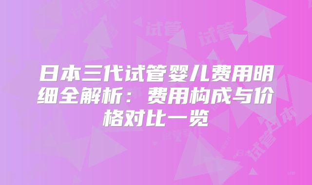 日本三代试管婴儿费用明细全解析：费用构成与价格对比一览