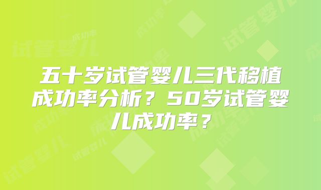 五十岁试管婴儿三代移植成功率分析?50岁试管婴儿成功率?
