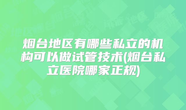 烟台地区有哪些私立的机构可以做试管技术(烟台私立医院哪家正规)