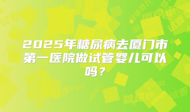 2025年糖尿病去厦门市第一医院做试管婴儿可以吗?