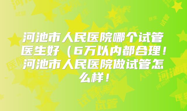 河池市人民医院哪个试管医生好(6万以内都合理!河池市人民医院做试管怎么样!