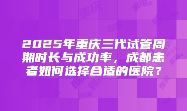 2025年重庆三代试管周期时长与成功率，成都患者如何选择合适的医院？