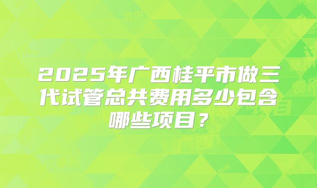 2025年广西桂平市做三代试管总共费用多少包含哪些项目?
