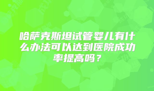 哈萨克斯坦试管婴儿有什么办法可以达到医院成功率提高吗？
